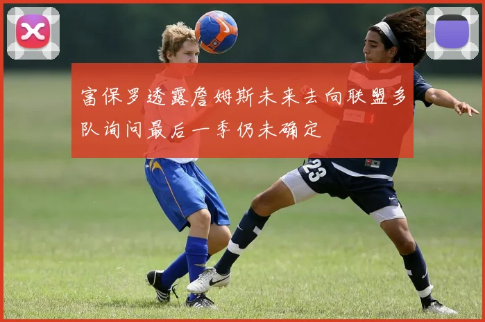富保罗透露詹姆斯未来去向联盟多队询问最后一季仍未确定