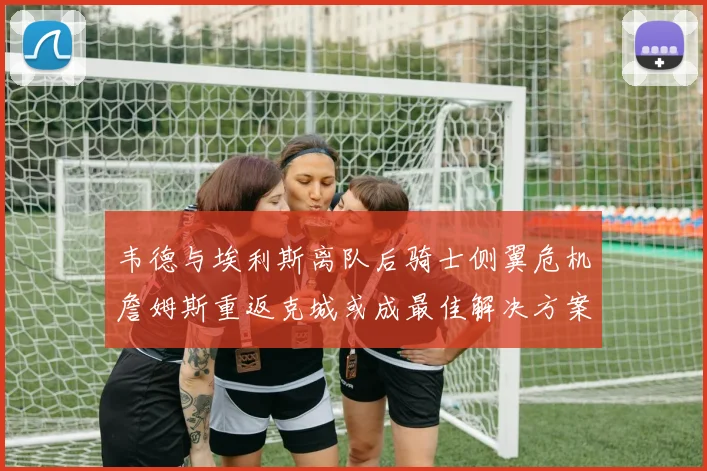韦德与埃利斯离队后骑士侧翼危机詹姆斯重返克城或成最佳解决方案