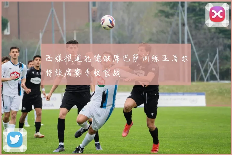西媒报道孔德缺席巴萨训练亚马尔将缺席赛季收官战