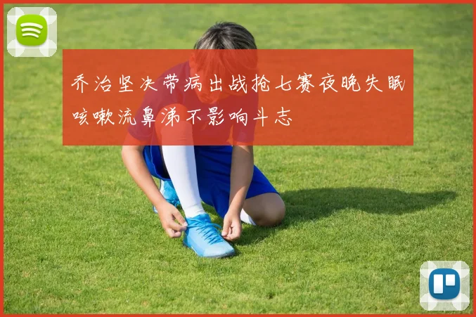 乔治坚决带病出战抢七赛夜晚失眠咳嗽流鼻涕不影响斗志