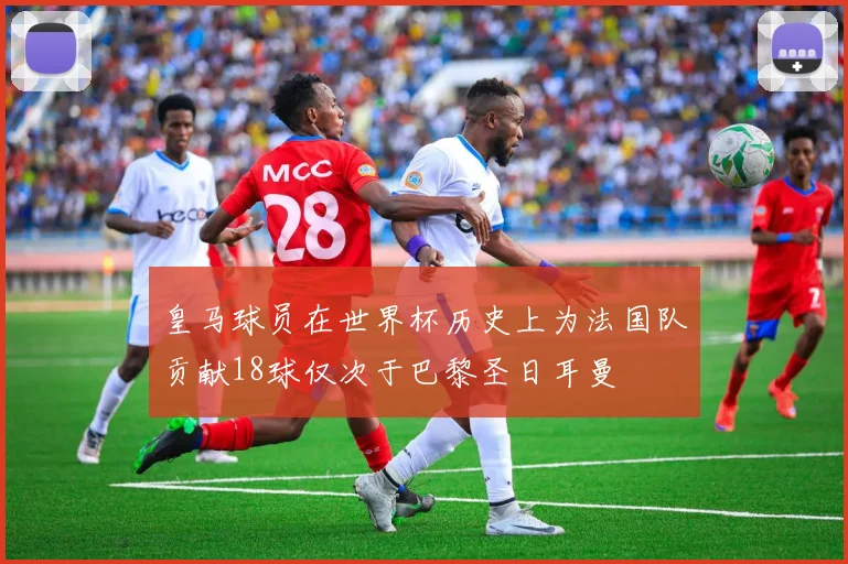 皇马球员在世界杯历史上为法国队贡献18球仅次于巴黎圣日耳曼