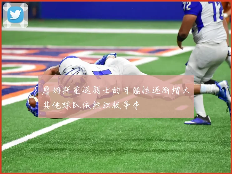 詹姆斯重返骑士的可能性逐渐增大其他球队依然积极争夺
