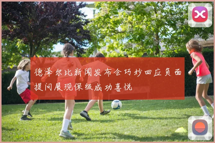德泽尔比新闻发布会巧妙回应负面提问展现保级成功喜悦