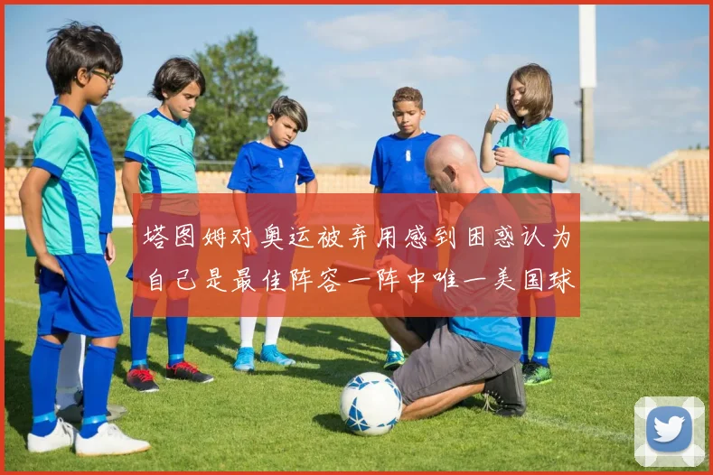 塔图姆对奥运被弃用感到困惑认为自己是最佳阵容一阵中唯一美国球员