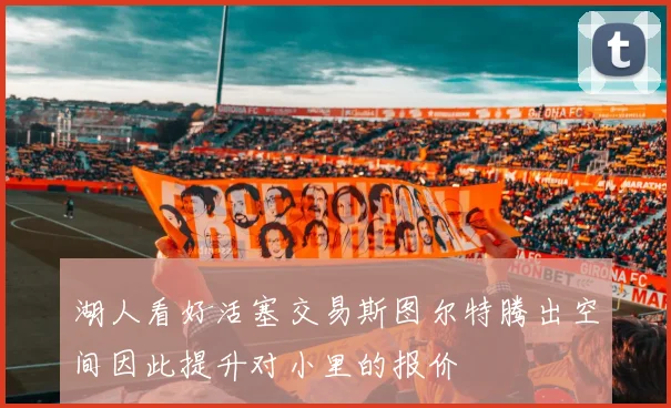 湖人看好活塞交易斯图尔特腾出空间因此提升对小里的报价