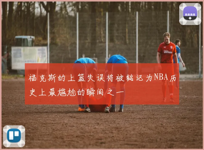 福克斯的上篮失误将被铭记为NBA历史上最尴尬的瞬间之一