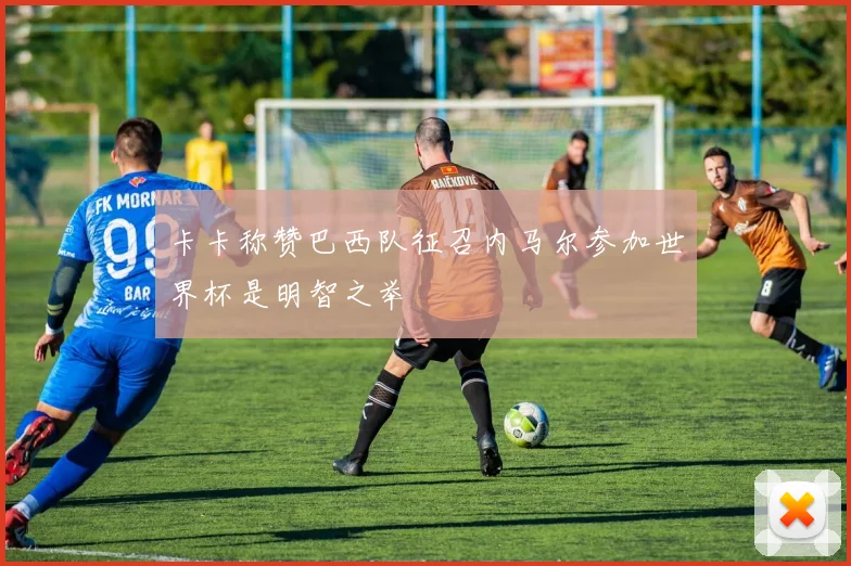 卡卡称赞巴西队征召内马尔参加世界杯是明智之举