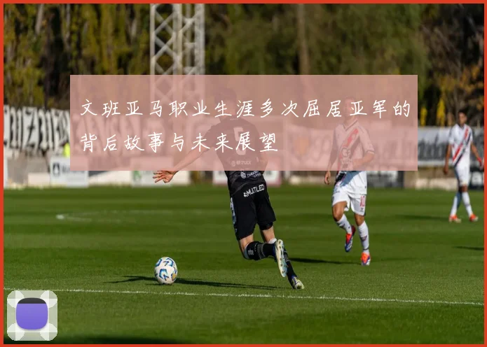 文班亚马职业生涯多次屈居亚军的背后故事与未来展望