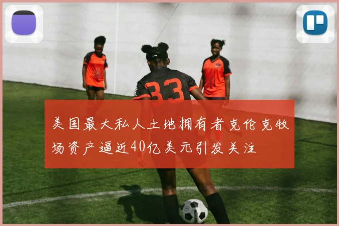 美国最大私人土地拥有者克伦克牧场资产逼近40亿美元引发关注