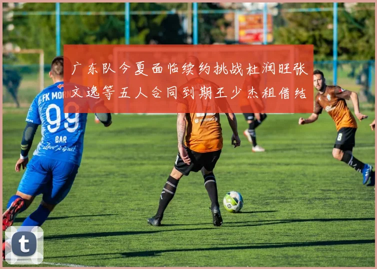 广东队今夏面临续约挑战杜润旺张文逸等五人合同到期王少杰租借结束