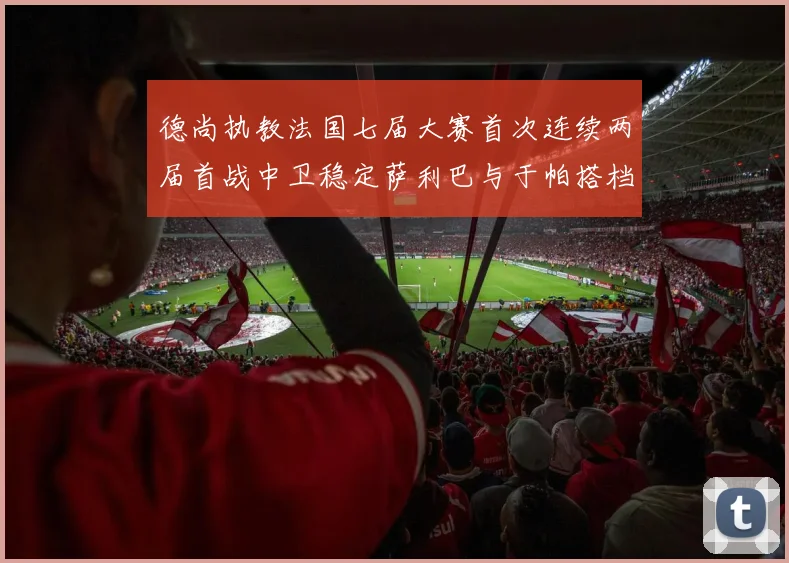 德尚执教法国七届大赛首次连续两届首战中卫稳定萨利巴与于帕搭档