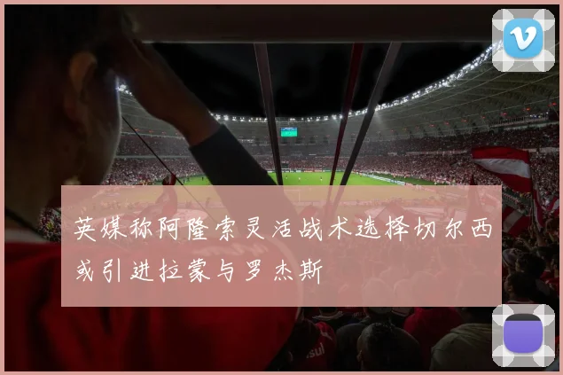 英媒称阿隆索灵活战术选择切尔西或引进拉蒙与罗杰斯