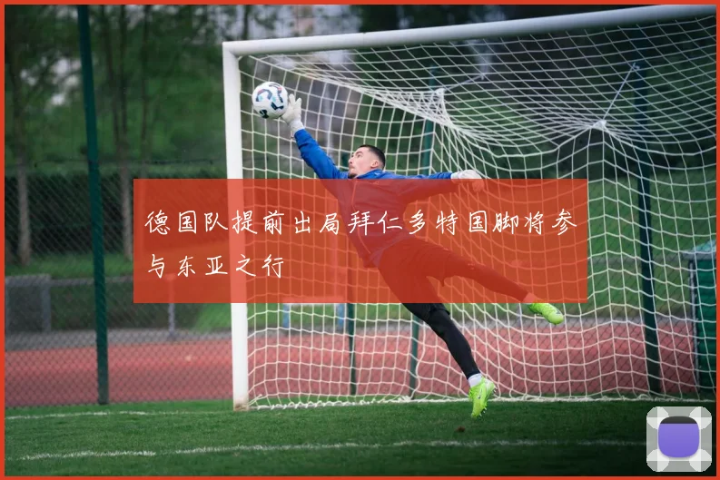 德国队提前出局拜仁多特国脚将参与东亚之行