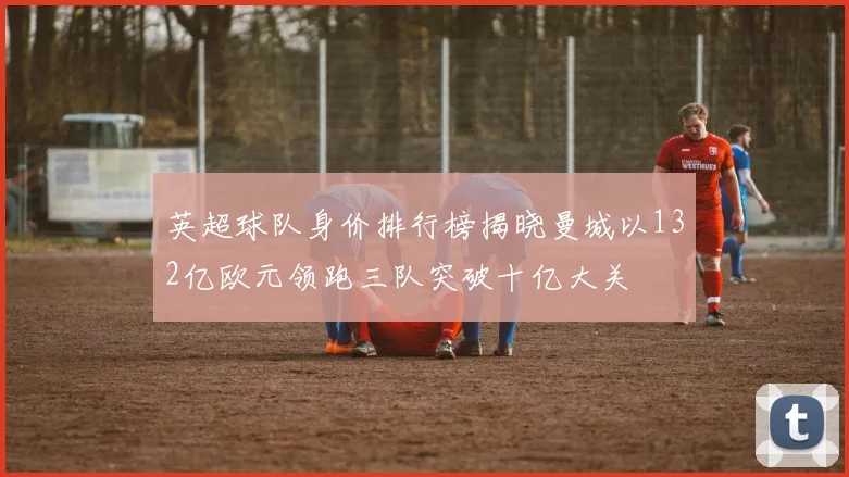 英超球队身价排行榜揭晓曼城以132亿欧元领跑三队突破十亿大关