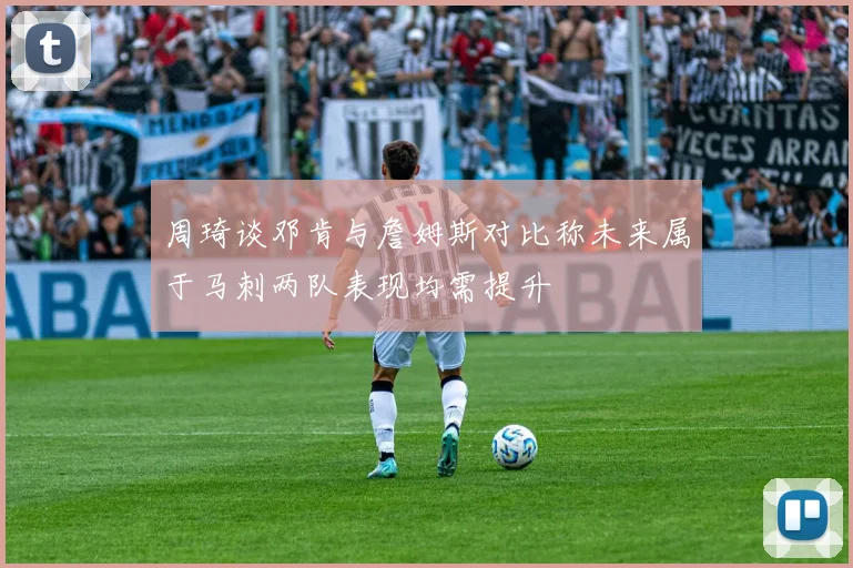 周琦谈邓肯与詹姆斯对比称未来属于马刺两队表现均需提升