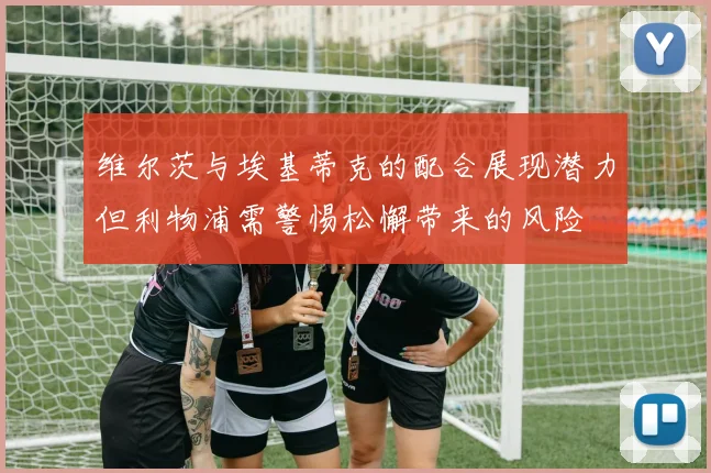 维尔茨与埃基蒂克的配合展现潜力但利物浦需警惕松懈带来的风险