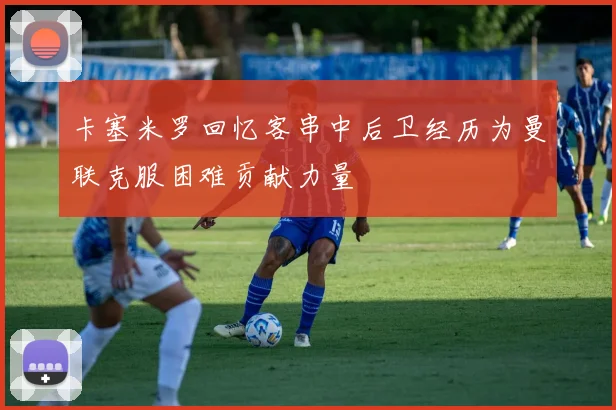 卡塞米罗回忆客串中后卫经历为曼联克服困难贡献力量