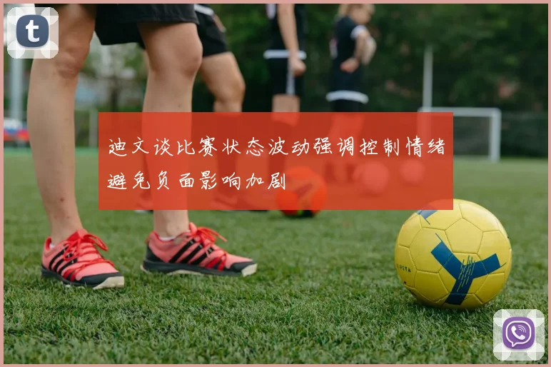 迪文谈比赛状态波动强调控制情绪避免负面影响加剧