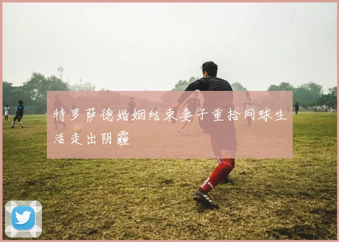 特罗萨德婚姻结束妻子重拾网球生活走出阴霾
