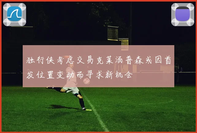 独行侠考虑交易克莱汤普森或因首发位置变动而寻求新机会